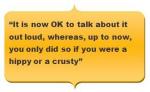 Quotation reading - “It is now OK to talk about it out loud, whereas, up to now, you only did so if you were a hippy or a crusty”